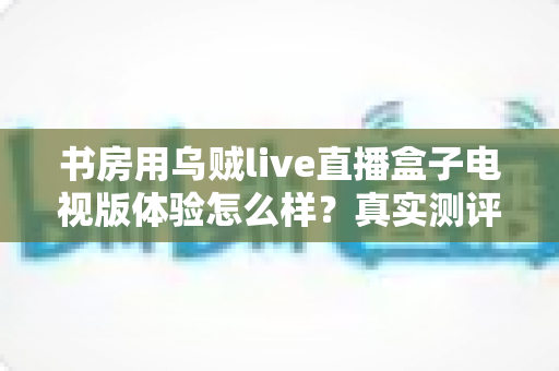 书房用乌贼live直播盒子电视版体验怎么样？真实测评与深度使用心得全分享