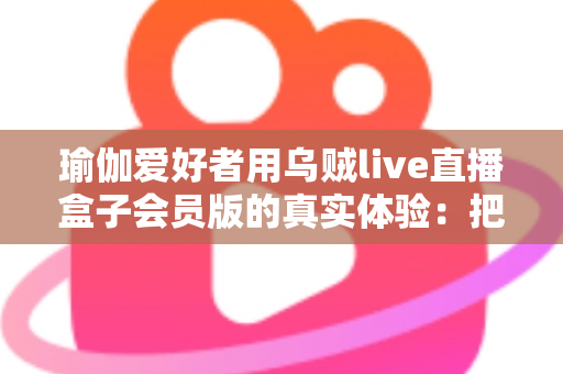瑜伽爱好者用乌贼live直播盒子会员版的真实体验：把瑜伽馆搬进客厅的居家练习新方案