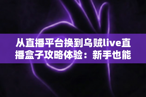 从直播平台换到乌贼live直播盒子攻略体验：新手也能快速上手的完整迁移指南