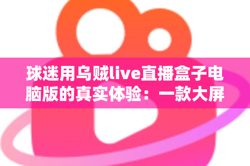 球迷用乌贼live直播盒子电脑版的真实体验：一款大屏观赛工具的深度测评与使用心得