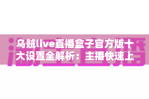 乌贼live直播盒子官方版十大设置全解析：主播快速上手的画质优化与推流调校终极指南