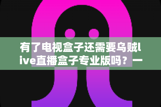 有了电视盒子还需要乌贼live直播盒子专业版吗?一文读懂两类设备的区别与选择 有了电视盒子还需要乌贼live直播盒子专业版吗?一文读懂两类设备的区别与选择