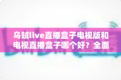 乌贼live直播盒子电视版和电视直播盒子哪个好?全面对比评测帮你轻松选对家庭观影方案 乌贼live直播盒子电视版和电视直播盒子哪个好?全面对比评测帮你轻松选对家庭观影方案