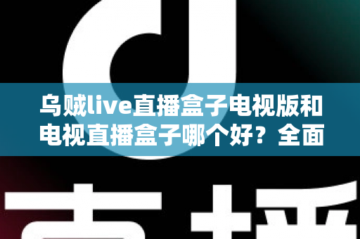 乌贼live直播盒子电视版和电视直播盒子哪个好？全面对比评测帮你轻松选对家庭观影方案