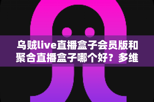 乌贼live直播盒子会员版和聚合直播盒子哪个好？多维度深度对比评测帮你选出最适合的大屏直播方案