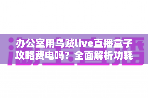 办公室用乌贼live直播盒子攻略费电吗?全面解析功耗真相与实用省电指南 办公室用乌贼live直播盒子攻略费电吗?全面解析功耗真相与实用省电指南