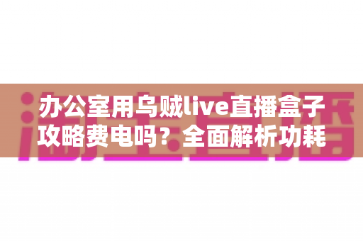 办公室用乌贼live直播盒子攻略费电吗？全面解析功耗真相与实用省电指南