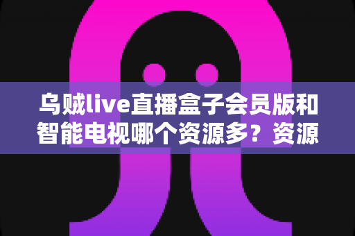乌贼live直播盒子会员版和智能电视哪个资源多？资源、画质、稳定性全面对比，帮你选对大屏娱乐方案