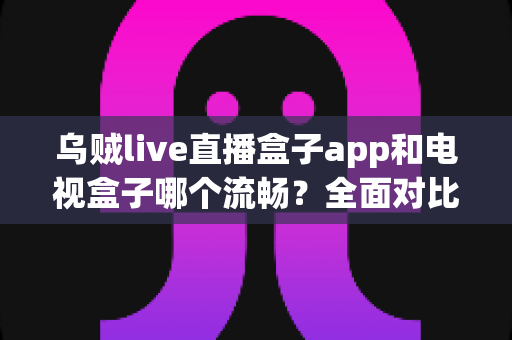 乌贼live直播盒子app和电视盒子哪个流畅?全面对比分析助你选出最佳观影方案 乌贼live直播盒子app和电视盒子哪个流畅?全面对比分析助你选出最佳观影方案