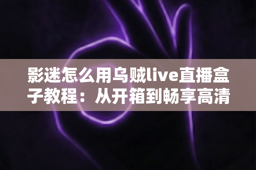 影迷怎么用乌贼live直播盒子教程:从开箱到畅享高清影音的完整指南 影迷怎么用乌贼live直播盒子教程:从开箱到畅享高清影音的完整指南