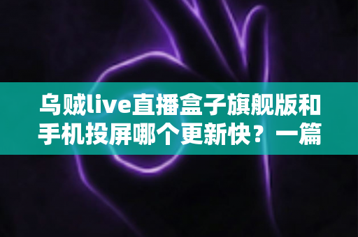 乌贼live直播盒子旗舰版和手机投屏哪个更新快？一篇看懂更新速度与使用体验的深度对比指南