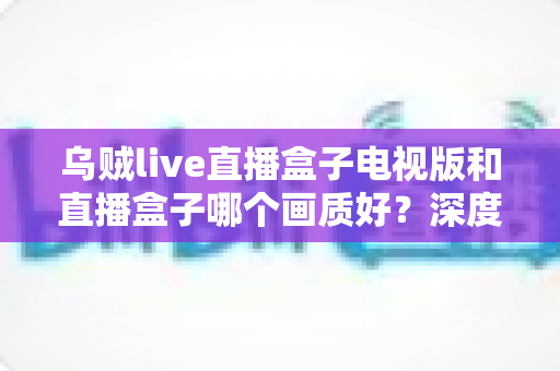 乌贼live直播盒子电视版和直播盒子哪个画质好？深度画质对比评测与选购全攻略