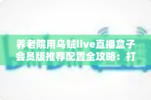 养老院用乌贼live直播盒子会员版推荐配置全攻略:打造长者专属智慧文娱新体验 养老院用乌贼live直播盒子会员版推荐配置全攻略:打造长者专属智慧文娱新体验