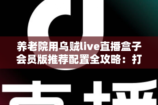 养老院用乌贼live直播盒子会员版推荐配置全攻略：打造长者专属智慧文娱新体验