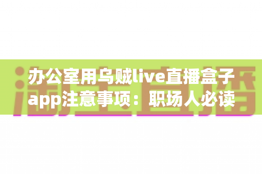 办公室用乌贼live直播盒子app注意事项:职场人必读的安全使用指南与实用建议 办公室用乌贼live直播盒子app注意事项:职场人必读的安全使用指南与实用建议