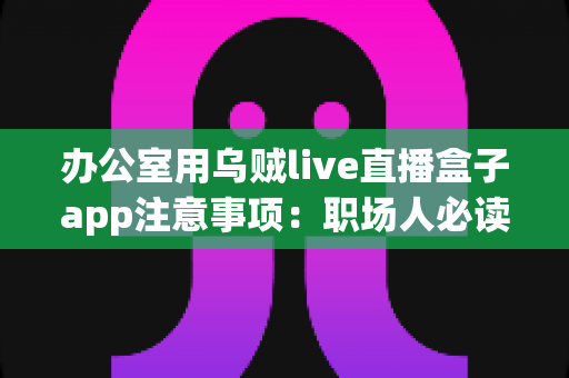 办公室用乌贼live直播盒子app注意事项:职场人必读的安全使用指南与实用建议 办公室用乌贼live直播盒子app注意事项:职场人必读的安全使用指南与实用建议
