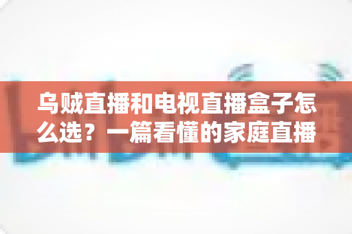 乌贼直播和电视直播盒子怎么选?一篇看懂的家庭直播设备选购全攻略 乌贼直播和电视直播盒子怎么选?一篇看懂的家庭直播设备选购全攻略