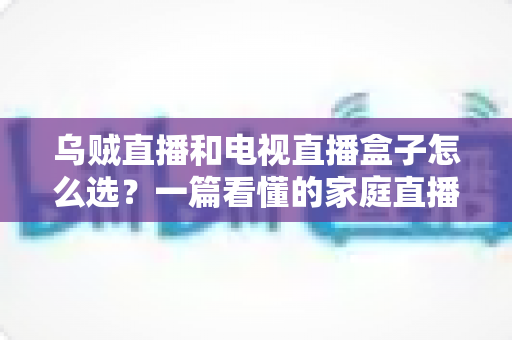 乌贼直播和电视直播盒子怎么选?一篇看懂的家庭直播设备选购全攻略 乌贼直播和电视直播盒子怎么选?一篇看懂的家庭直播设备选购全攻略