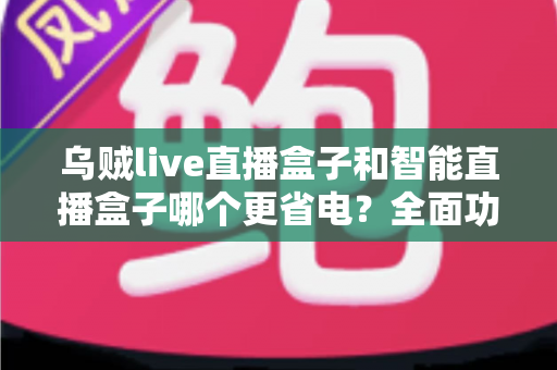 乌贼live直播盒子和智能直播盒子哪个更省电?全面功耗对比与选购指南,助你打造低碳节能的直播体验 乌贼live直播盒子和智能直播盒子哪个更省电?全面功耗对比与选购指南,助你打造低碳节能的直播体验