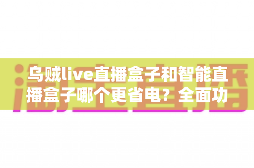 乌贼live直播盒子和智能直播盒子哪个更省电？全面功耗对比与选购指南，助你打造低碳节能的直播体验