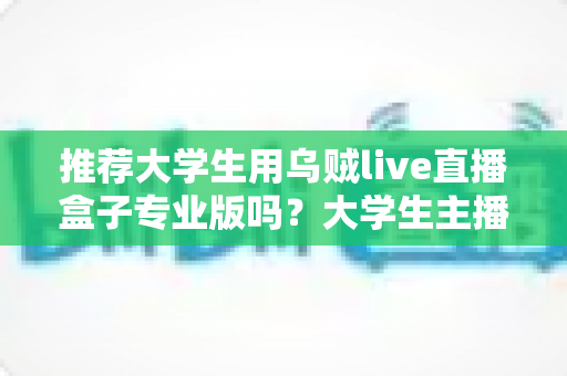 推荐大学生用乌贼live直播盒子专业版吗?大学生主播的实用选购指南 推荐大学生用乌贼live直播盒子专业版吗?大学生主播的实用选购指南