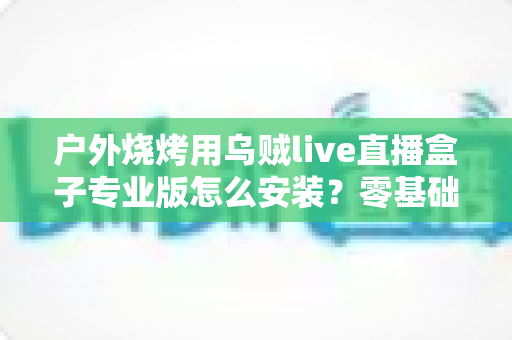 户外烧烤用乌贼live直播盒子专业版怎么安装?零基础也能搞定的完整安装指南与开播技巧 户外烧烤用乌贼live直播盒子专业版怎么安装?零基础也能搞定的完整安装指南与开播技巧