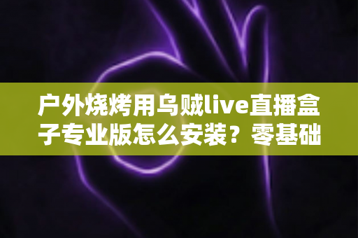 户外烧烤用乌贼live直播盒子专业版怎么安装？零基础也能搞定的完整安装指南与开播技巧