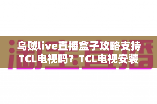 乌贼live直播盒子攻略支持TCL电视吗？TCL电视安装教程与使用技巧全解析