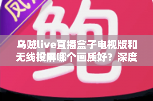 乌贼live直播盒子电视版和无线投屏哪个画质好？深度对比解析帮你选对观影方案