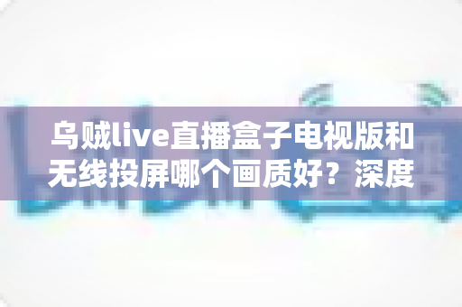 乌贼live直播盒子电视版和无线投屏哪个画质好？深度对比解析帮你选对观影方案