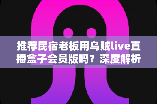 推荐民宿老板用乌贼live直播盒子会员版吗?深度解析功能、成本与适用人群 推荐民宿老板用乌贼live直播盒子会员版吗?深度解析功能、成本与适用人群