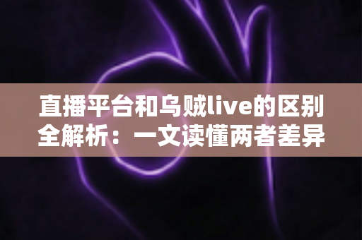 直播平台和乌贼live的区别全解析：一文读懂两者差异，帮你选出最合适的直播选择