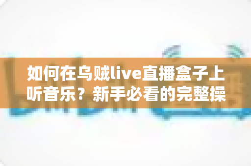 如何在乌贼live直播盒子上听音乐?新手必看的完整操作指南与音质优化技巧 如何在乌贼live直播盒子上听音乐?新手必看的完整操作指南与音质优化技巧