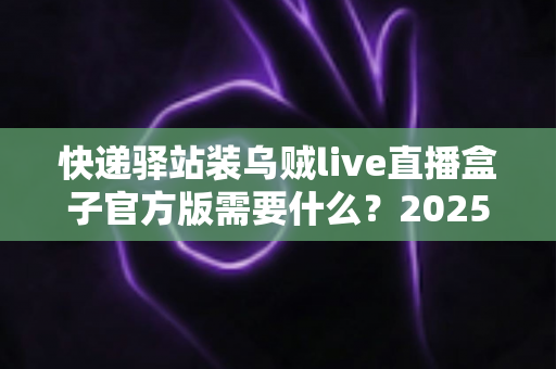 快递驿站装乌贼live直播盒子官方版需要什么?2025最新安装条件、准备清单与开播指南全解析 快递驿站装乌贼live直播盒子官方版需要什么?2025最新安装条件、准备清单与开播指南全解析
