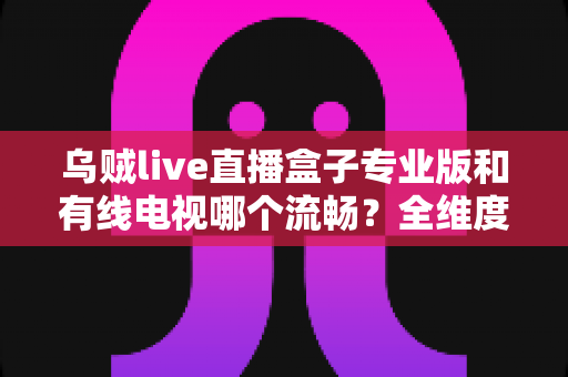 乌贼live直播盒子专业版和有线电视哪个流畅?全维度流畅度对比与家庭观影选购指南 乌贼live直播盒子专业版和有线电视哪个流畅?全维度流畅度对比与家庭观影选购指南