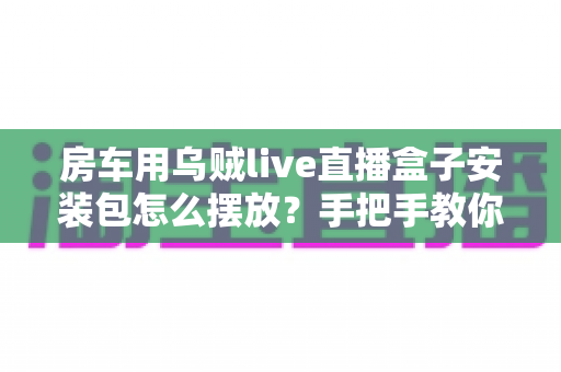 房车用乌贼live直播盒子安装包怎么摆放?手把手教你正确摆放技巧,让旅途直播稳定不掉线 房车用乌贼live直播盒子安装包怎么摆放?手把手教你正确摆放技巧,让旅途直播稳定不掉线