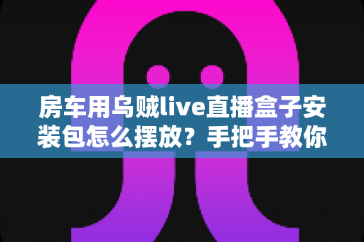房车用乌贼live直播盒子安装包怎么摆放?手把手教你正确摆放技巧,让旅途直播稳定不掉线 房车用乌贼live直播盒子安装包怎么摆放?手把手教你正确摆放技巧,让旅途直播稳定不掉线