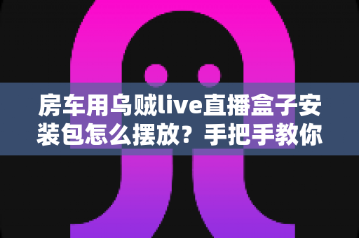 房车用乌贼live直播盒子安装包怎么摆放?手把手教你正确摆放技巧,让旅途直播稳定不掉线 房车用乌贼live直播盒子安装包怎么摆放?手把手教你正确摆放技巧,让旅途直播稳定不掉线