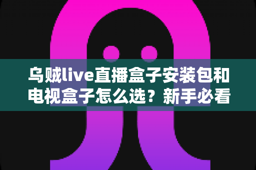 乌贼live直播盒子安装包和电视盒子怎么选?新手必看的安装与选购全攻略 乌贼live直播盒子安装包和电视盒子怎么选?新手必看的安装与选购全攻略
