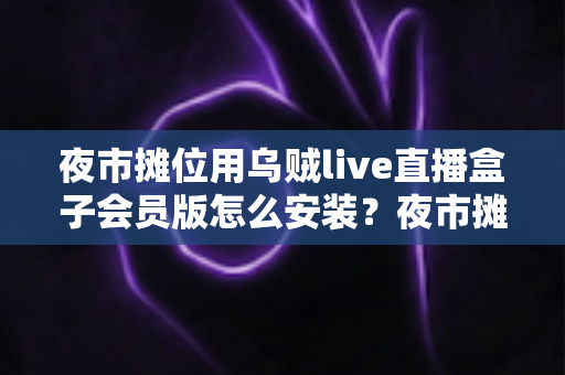 夜市摊位用乌贼live直播盒子会员版怎么安装？夜市摊主直播带货零基础安装全攻略