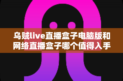 乌贼live直播盒子电脑版和网络直播盒子哪个值得入手?2025最新全方位对比选购指南,帮你花对每一分钱 乌贼live直播盒子电脑版和网络直播盒子哪个值得入手?2025最新全方位对比选购指南,帮你花对每一分钱