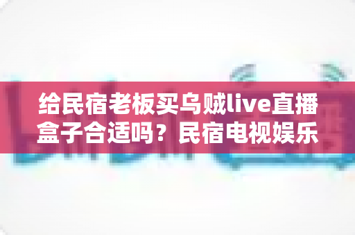 给民宿老板买乌贼live直播盒子合适吗？民宿电视娱乐设备选购全解析