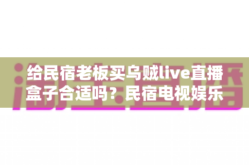 给民宿老板买乌贼live直播盒子合适吗？民宿电视娱乐设备选购全解析