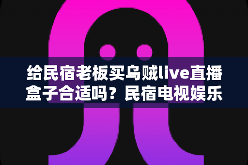 给民宿老板买乌贼live直播盒子合适吗？民宿电视娱乐设备选购全解析