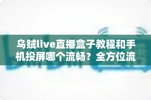 乌贼live直播盒子教程和手机投屏哪个流畅?全方位流畅度对比与实用指南 乌贼live直播盒子教程和手机投屏哪个流畅?全方位流畅度对比与实用指南