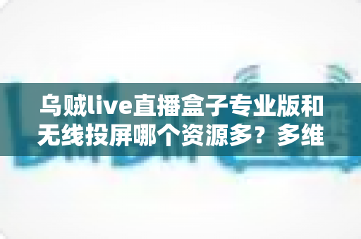 乌贼live直播盒子专业版和无线投屏哪个资源多?多维度深度对比帮你选出理想大屏观影方案 乌贼live直播盒子专业版和无线投屏哪个资源多?多维度深度对比帮你选出理想大屏观影方案