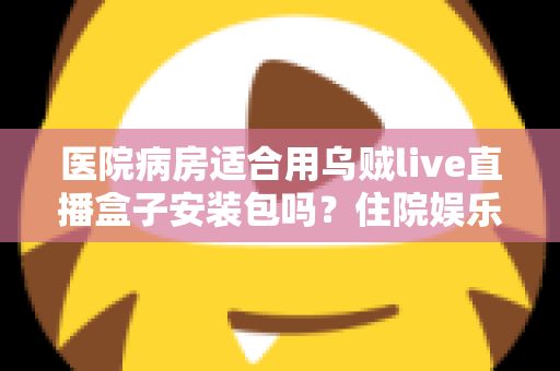 医院病房适合用乌贼live直播盒子安装包吗？住院娱乐设备全面解析与安全使用指南