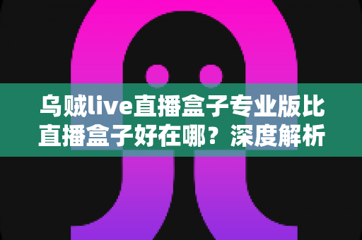 乌贼live直播盒子专业版比直播盒子好在哪?深度解析专业版七大核心优势与选购指南 乌贼live直播盒子专业版比直播盒子好在哪?深度解析专业版七大核心优势与选购指南