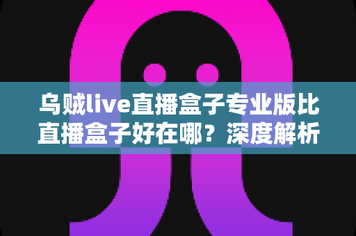 乌贼live直播盒子专业版比直播盒子好在哪?深度解析专业版七大核心优势与选购指南 乌贼live直播盒子专业版比直播盒子好在哪?深度解析专业版七大核心优势与选购指南