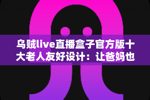 乌贼live直播盒子官方版十大老人友好设计：让爸妈也能轻松畅享直播的贴心之选